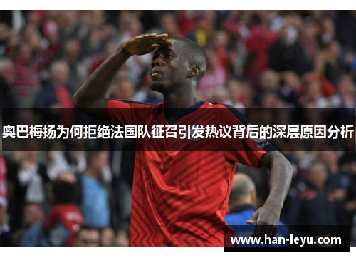 奥巴梅扬为何拒绝法国队征召引发热议背后的深层原因分析