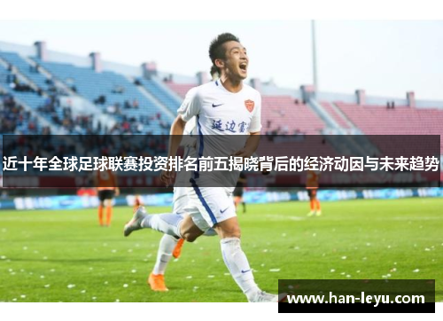 近十年全球足球联赛投资排名前五揭晓背后的经济动因与未来趋势 近十年全球足球联赛投资排名前五揭晓背后的经济动因与未来趋势