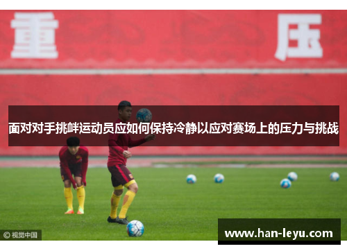 面对对手挑衅运动员应如何保持冷静以应对赛场上的压力与挑战 面对对手挑衅运动员应如何保持冷静以应对赛场上的压力与挑战