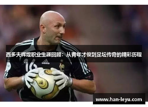 西多夫辉煌职业生涯回顾:从青年才俊到足坛传奇的精彩历程 西多夫辉煌职业生涯回顾:从青年才俊到足坛传奇的精彩历程