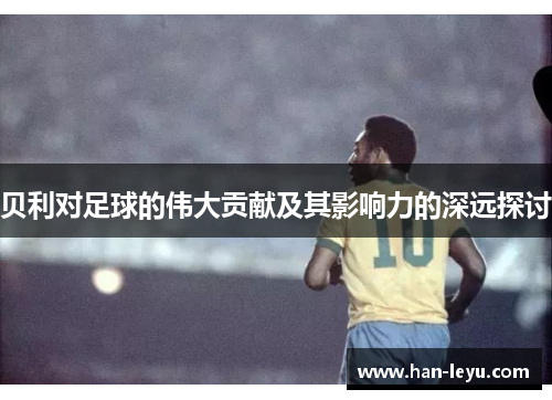 贝利对足球的伟大贡献及其影响力的深远探讨