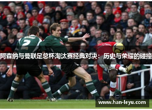 阿森纳与曼联足总杯淘汰赛经典对决:历史与荣耀的碰撞 阿森纳与曼联足总杯淘汰赛经典对决:历史与荣耀的碰撞