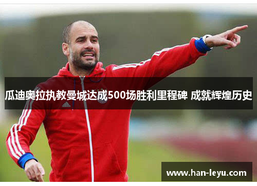 瓜迪奥拉执教曼城达成500场胜利里程碑 成就辉煌历史 瓜迪奥拉执教曼城达成500场胜利里程碑 成就辉煌历史