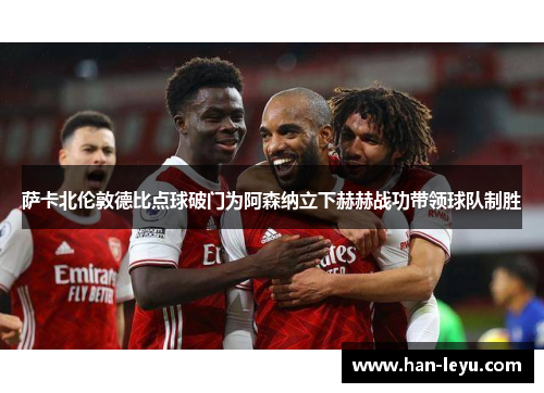 萨卡北伦敦德比点球破门为阿森纳立下赫赫战功带领球队制胜