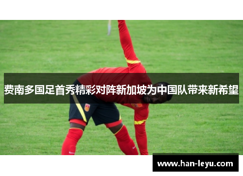 费南多国足首秀精彩对阵新加坡为中国队带来新希望 费南多国足首秀精彩对阵新加坡为中国队带来新希望