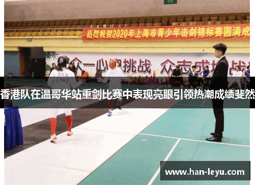 香港队在温哥华站重剑比赛中表现亮眼引领热潮成绩斐然