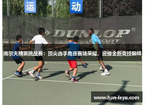 高尔夫精英挑战赛：顶尖选手角逐赛场荣耀，迎接全新竞技巅峰