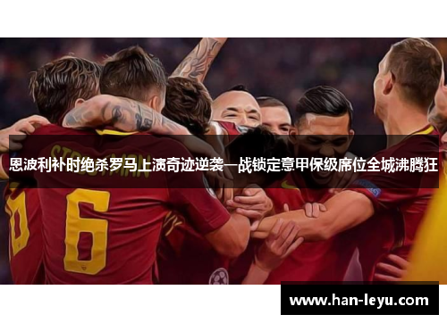 恩波利补时绝杀罗马上演奇迹逆袭一战锁定意甲保级席位全城沸腾狂